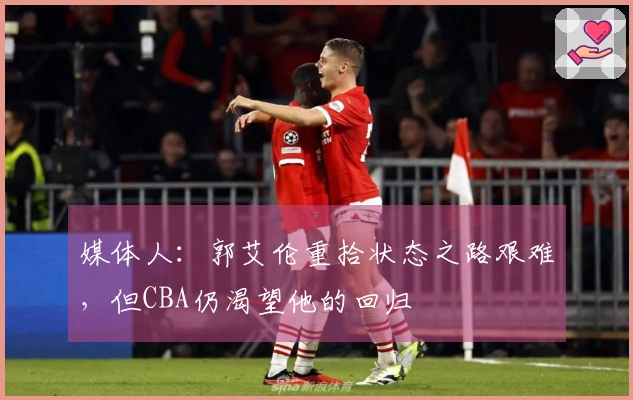 媒体人：郭艾伦重拾状态之路艰难，但CBA仍渴望他的回归