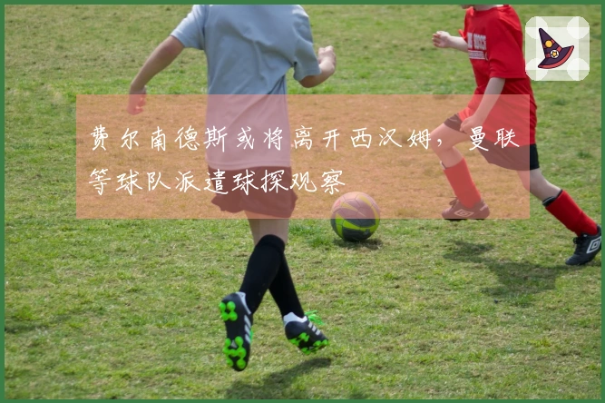 费尔南德斯或将离开西汉姆，曼联等球队派遣球探观察