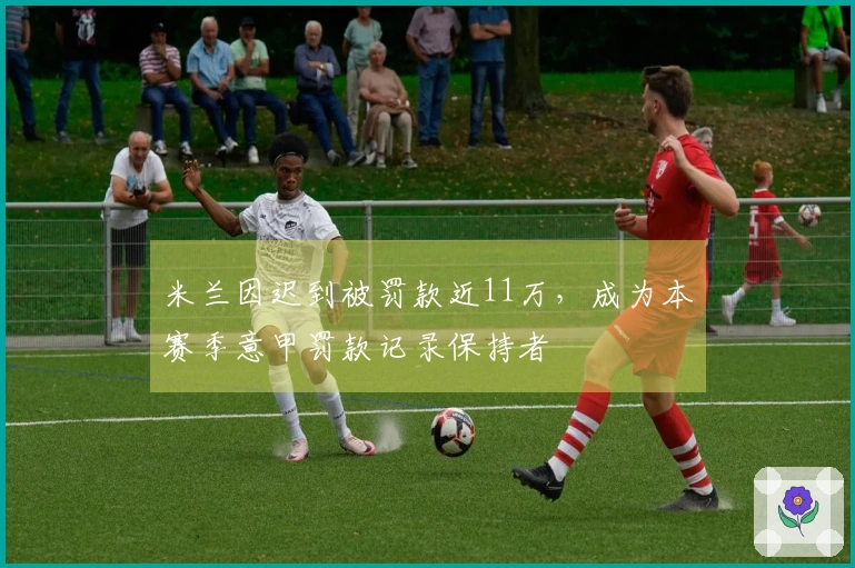 米兰因迟到被罚款近11万，成为本赛季意甲罚款记录保持者