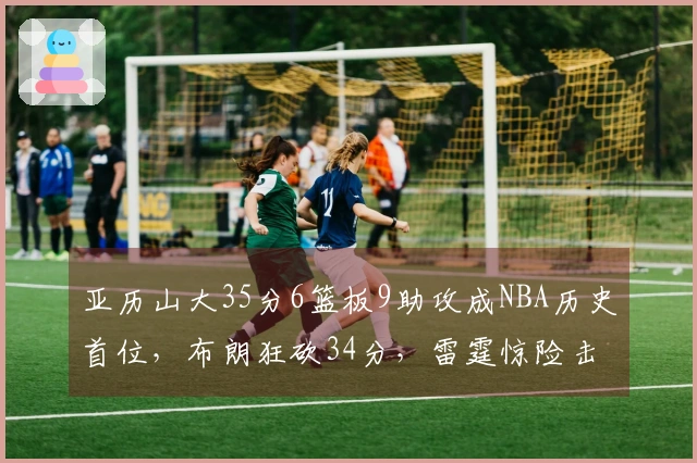 亚历山大35分6篮板9助攻成NBA历史首位，布朗狂砍34分，雷霆惊险击败绿军