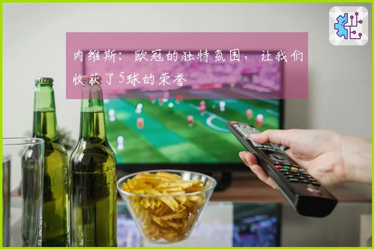 内维斯：欧冠的独特氛围，让我们收获了5球的荣誉