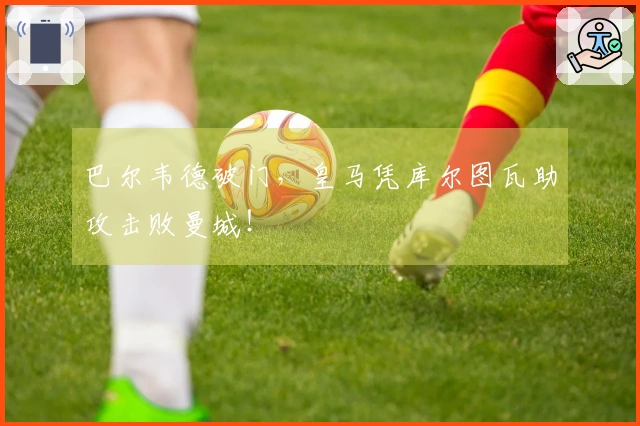 巴尔韦德破门，皇马凭库尔图瓦助攻击败曼城！