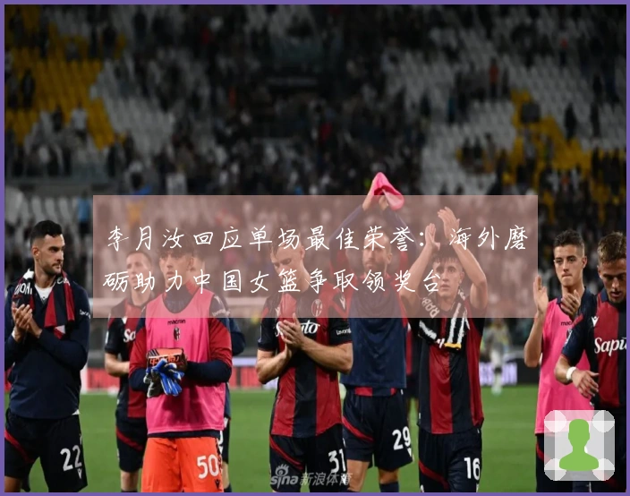 李月汝回应单场最佳荣誉：海外磨砺助力中国女篮争取领奖台