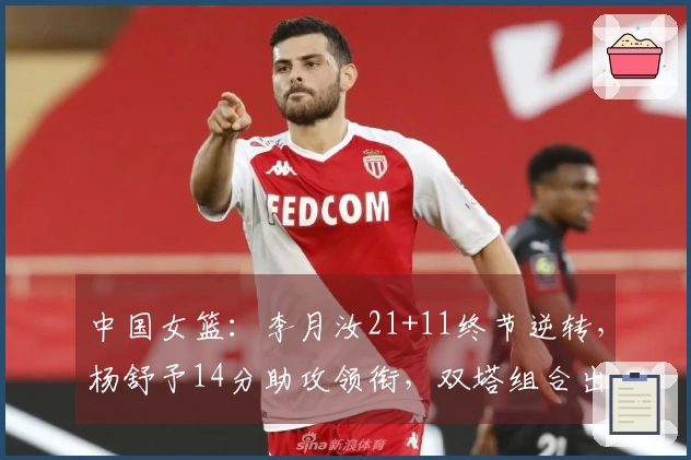 中国女篮：李月汝21+11终节逆转，杨舒予14分助攻领衔，双塔组合出奇制胜