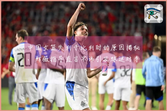 中国女篮失利于比利时的原因揭秘，郑薇指导直言不讳引发球迷对李梦的怀念