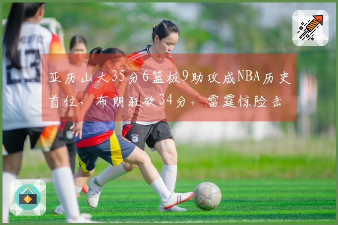 亚历山大35分6篮板9助攻成NBA历史首位，布朗狂砍34分，雷霆惊险击败绿军