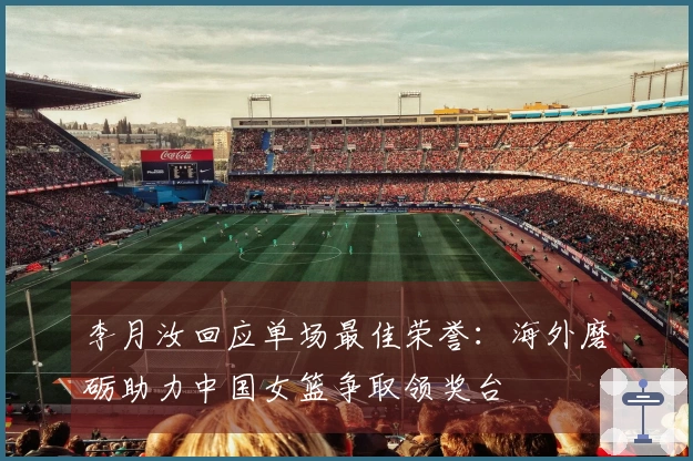 李月汝回应单场最佳荣誉：海外磨砺助力中国女篮争取领奖台