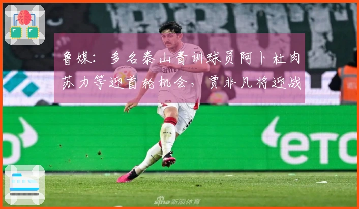 鲁媒：多名泰山青训球员阿卜杜肉苏力等迎首轮机会，贾非凡将迎战旧东家