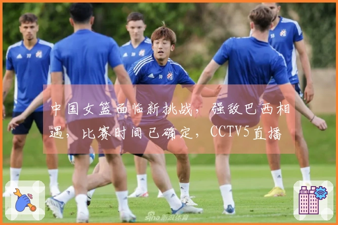 中国女篮面临新挑战，强敌巴西相遇，比赛时间已确定，CCTV5直播