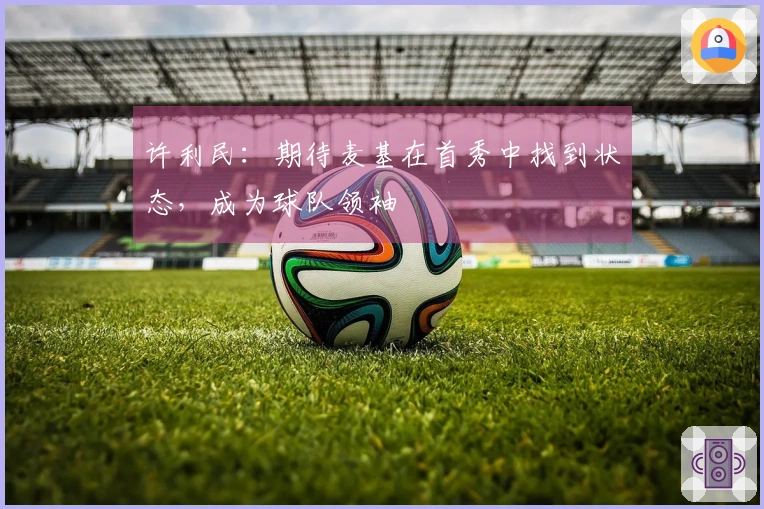 许利民：期待麦基在首秀中找到状态，成为球队领袖