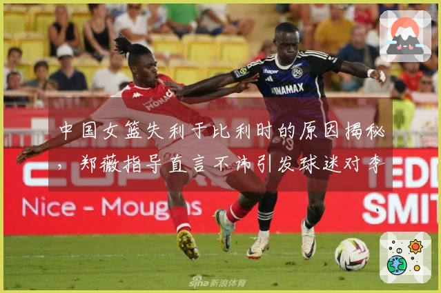 中国女篮失利于比利时的原因揭秘，郑薇指导直言不讳引发球迷对李梦的怀念