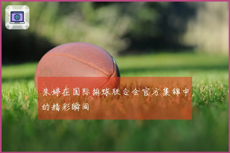 朱婷在国际排球联合会官方集锦中的精彩瞬间