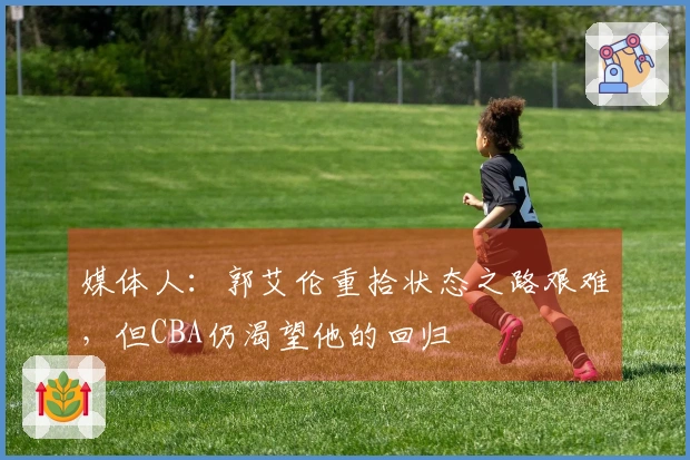 媒体人：郭艾伦重拾状态之路艰难，但CBA仍渴望他的回归
