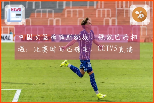 中国女篮面临新挑战，强敌巴西相遇，比赛时间已确定，CCTV5直播