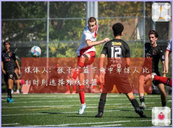 媒体人：张子宇篮下命中率惊人 比利时则选择外线投篮