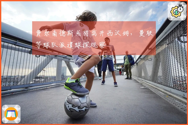 费尔南德斯或将离开西汉姆，曼联等球队派遣球探观察