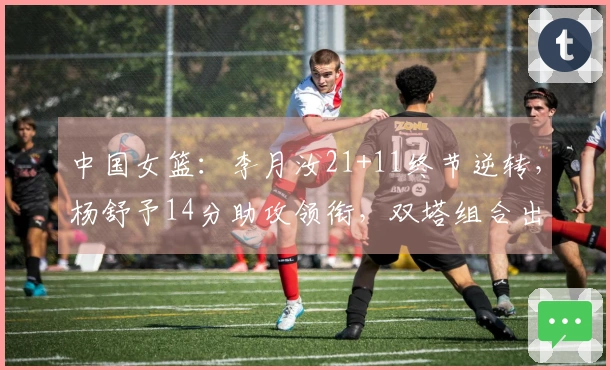 中国女篮：李月汝21+11终节逆转，杨舒予14分助攻领衔，双塔组合出奇制胜