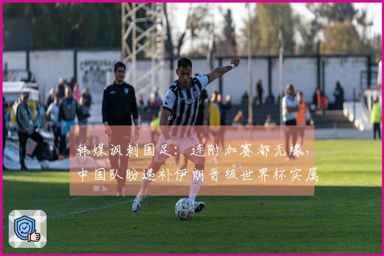 韩媒讽刺国足：连附加赛都无缘，中国队盼递补伊朗晋级世界杯实属荒唐