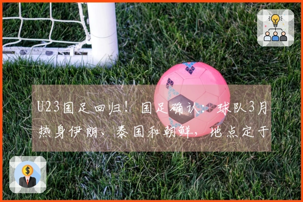 U23国足回归！国足确认：球队3月热身伊朗、泰国和朝鲜，地点定于西安