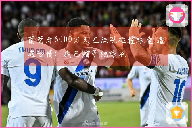 葡萄牙6000万天王欧冠碰撞球童 遭遇险情：我已赠予他球衣