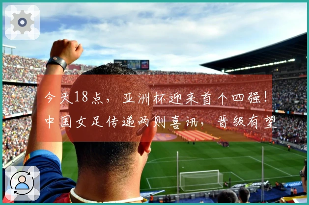 今天18点,亚洲杯迎来首个四强!中国女足传递两则喜讯,晋级有望