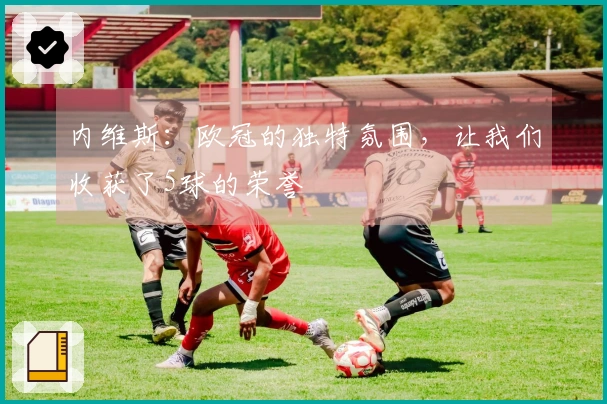 内维斯：欧冠的独特氛围，让我们收获了5球的荣誉