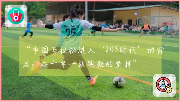 “中国马拉松进入‘205时代’的背后，二十年一款跑鞋的坚持”