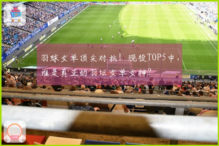 羽球女单顶尖对抗！现役TOP5中，谁是真正的羽坛女单女神？